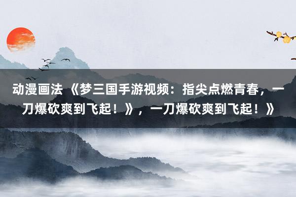 动漫画法 《梦三国手游视频：指尖点燃青春，一刀爆砍爽到飞起！》，一刀爆砍爽到飞起！》