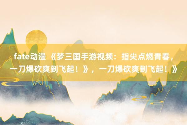 fate动漫 《梦三国手游视频：指尖点燃青春，一刀爆砍爽到飞起！》，一刀爆砍爽到飞起！》
