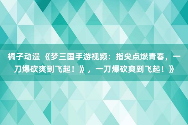 橘子动漫 《梦三国手游视频：指尖点燃青春，一刀爆砍爽到飞起！》，一刀爆砍爽到飞起！》
