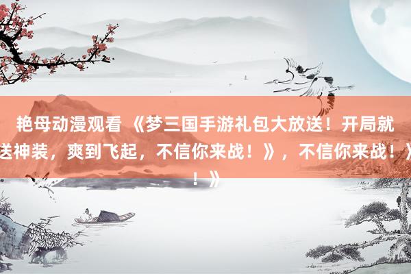 艳母动漫观看 《梦三国手游礼包大放送！开局就送神装，爽到飞起，不信你来战！》，不信你来战！》