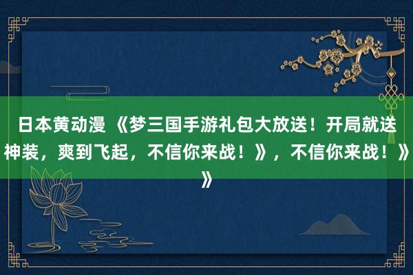 日本黄动漫 《梦三国手游礼包大放送！开局就送神装，爽到飞起，不信你来战！》，不信你来战！》