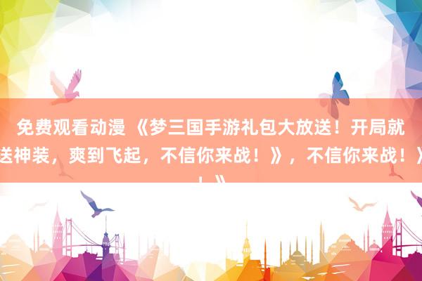 免费观看动漫 《梦三国手游礼包大放送！开局就送神装，爽到飞起，不信你来战！》，不信你来战！》