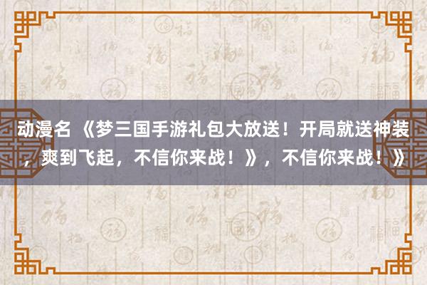 动漫名 《梦三国手游礼包大放送！开局就送神装，爽到飞起，不信你来战！》，不信你来战！》
