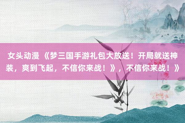 女头动漫 《梦三国手游礼包大放送！开局就送神装，爽到飞起，不信你来战！》，不信你来战！》