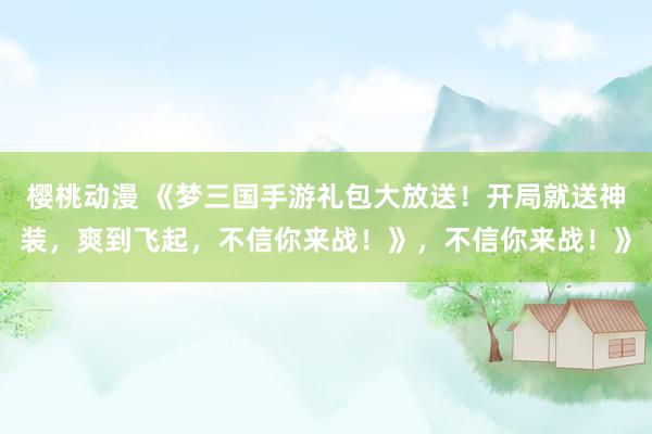 樱桃动漫 《梦三国手游礼包大放送！开局就送神装，爽到飞起，不信你来战！》，不信你来战！》