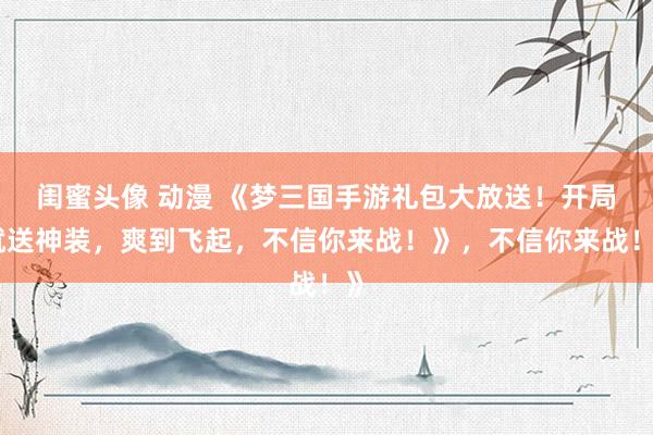闺蜜头像 动漫 《梦三国手游礼包大放送！开局就送神装，爽到飞起，不信你来战！》，不信你来战！》