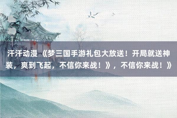 汗汗动漫 《梦三国手游礼包大放送！开局就送神装，爽到飞起，不信你来战！》，不信你来战！》