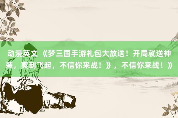 动漫英文 《梦三国手游礼包大放送！开局就送神装，爽到飞起，不信你来战！》，不信你来战！》