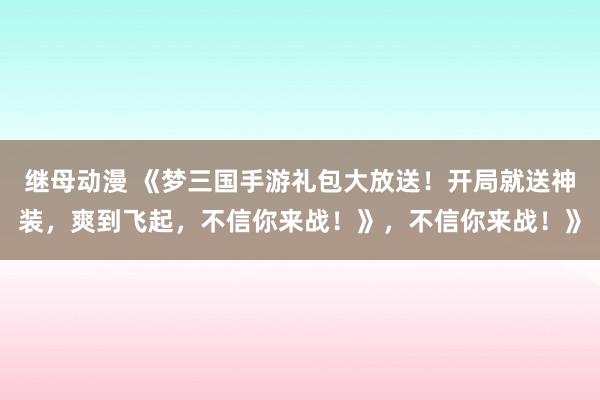 继母动漫 《梦三国手游礼包大放送！开局就送神装，爽到飞起，不信你来战！》，不信你来战！》