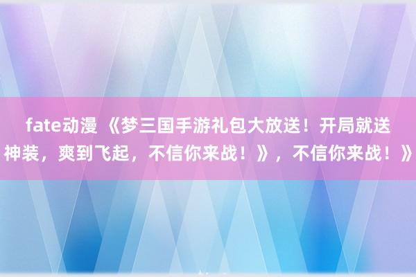 fate动漫 《梦三国手游礼包大放送！开局就送神装，爽到飞起，不信你来战！》，不信你来战！》