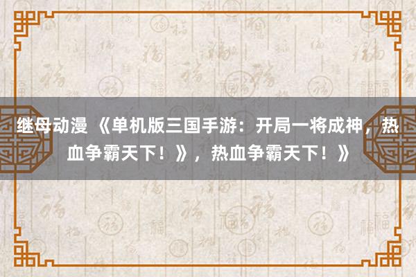 继母动漫 《单机版三国手游：开局一将成神，热血争霸天下！》，热血争霸天下！》