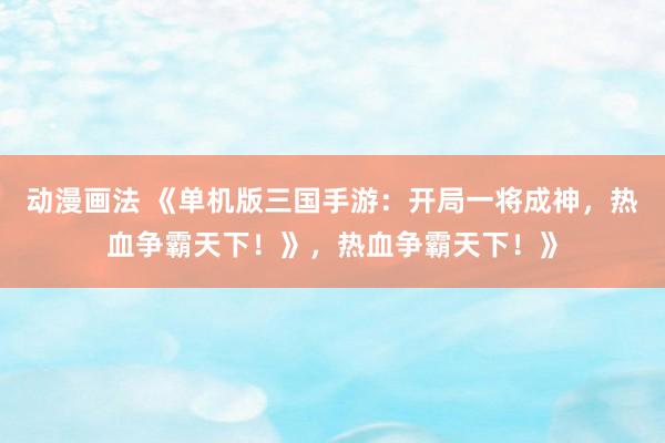 动漫画法 《单机版三国手游：开局一将成神，热血争霸天下！》，热血争霸天下！》