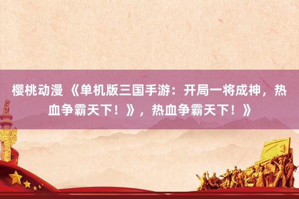 樱桃动漫 《单机版三国手游：开局一将成神，热血争霸天下！》，热血争霸天下！》