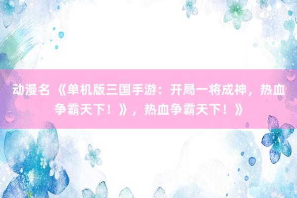 动漫名 《单机版三国手游：开局一将成神，热血争霸天下！》，热血争霸天下！》