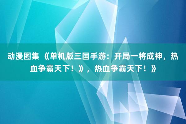 动漫图集 《单机版三国手游：开局一将成神，热血争霸天下！》，热血争霸天下！》