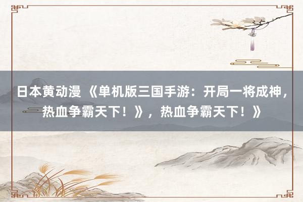 日本黄动漫 《单机版三国手游：开局一将成神，热血争霸天下！》，热血争霸天下！》