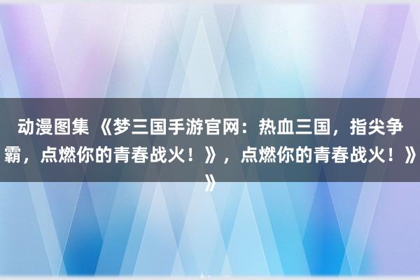 动漫图集 《梦三国手游官网：热血三国，指尖争霸，点燃你的青春战火！》，点燃你的青春战火！》