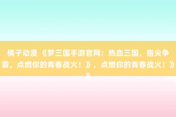 橘子动漫 《梦三国手游官网：热血三国，指尖争霸，点燃你的青春战火！》，点燃你的青春战火！》