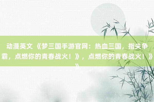 动漫英文 《梦三国手游官网：热血三国，指尖争霸，点燃你的青春战火！》，点燃你的青春战火！》