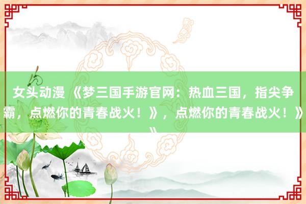 女头动漫 《梦三国手游官网：热血三国，指尖争霸，点燃你的青春战火！》，点燃你的青春战火！》