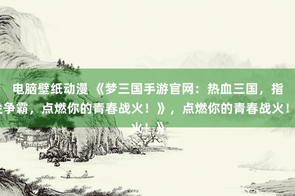 电脑壁纸动漫 《梦三国手游官网：热血三国，指尖争霸，点燃你的青春战火！》，点燃你的青春战火！》