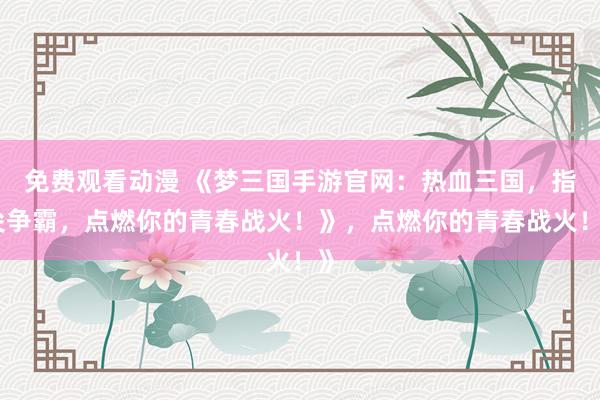 免费观看动漫 《梦三国手游官网：热血三国，指尖争霸，点燃你的青春战火！》，点燃你的青春战火！》