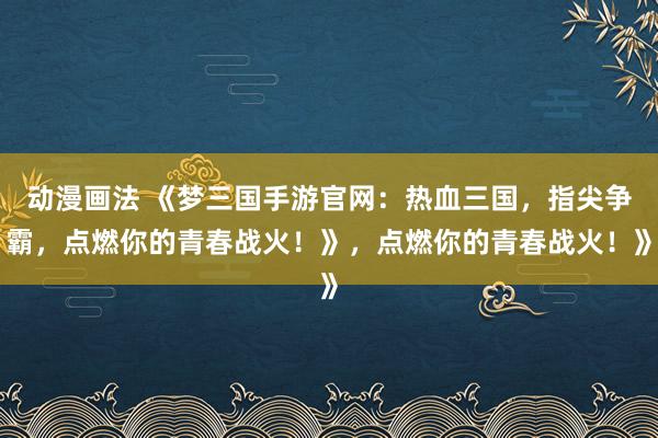 动漫画法 《梦三国手游官网：热血三国，指尖争霸，点燃你的青春战火！》，点燃你的青春战火！》
