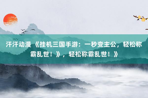 汗汗动漫 《挂机三国手游：一秒变主公，轻松称霸乱世！》，轻松称霸乱世！》