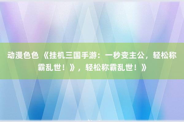 动漫色色 《挂机三国手游：一秒变主公，轻松称霸乱世！》，轻松称霸乱世！》