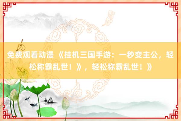 免费观看动漫 《挂机三国手游：一秒变主公，轻松称霸乱世！》，轻松称霸乱世！》