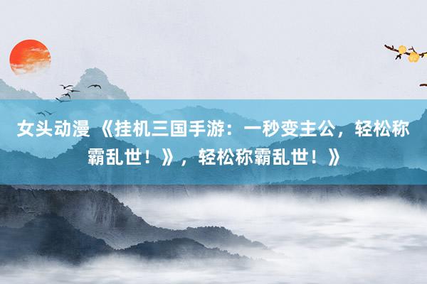 女头动漫 《挂机三国手游：一秒变主公，轻松称霸乱世！》，轻松称霸乱世！》