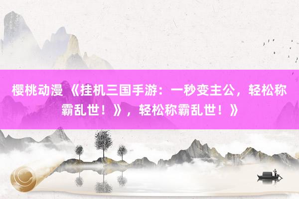 樱桃动漫 《挂机三国手游：一秒变主公，轻松称霸乱世！》，轻松称霸乱世！》