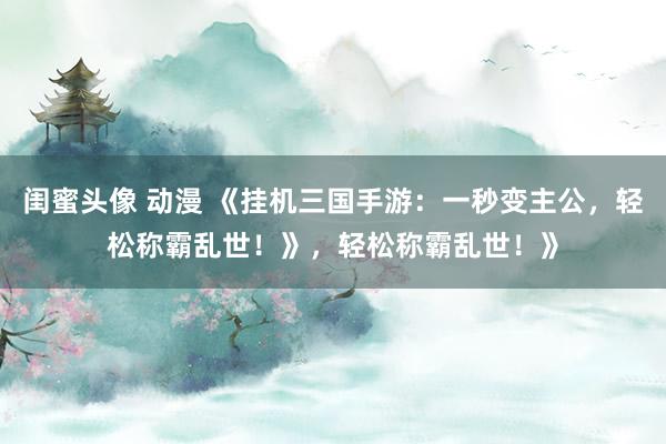 闺蜜头像 动漫 《挂机三国手游：一秒变主公，轻松称霸乱世！》，轻松称霸乱世！》