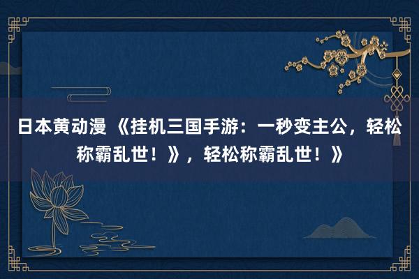 日本黄动漫 《挂机三国手游：一秒变主公，轻松称霸乱世！》，轻松称霸乱世！》