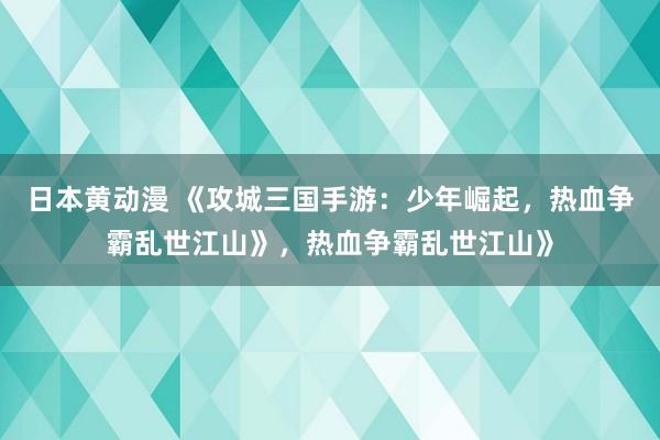 日本黄动漫 《攻城三国手游：少年崛起，热血争霸乱世江山》，热血争霸乱世江山》