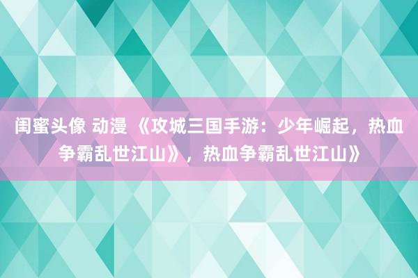 闺蜜头像 动漫 《攻城三国手游：少年崛起，热血争霸乱世江山》，热血争霸乱世江山》