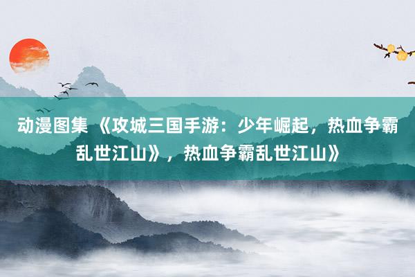 动漫图集 《攻城三国手游：少年崛起，热血争霸乱世江山》，热血争霸乱世江山》