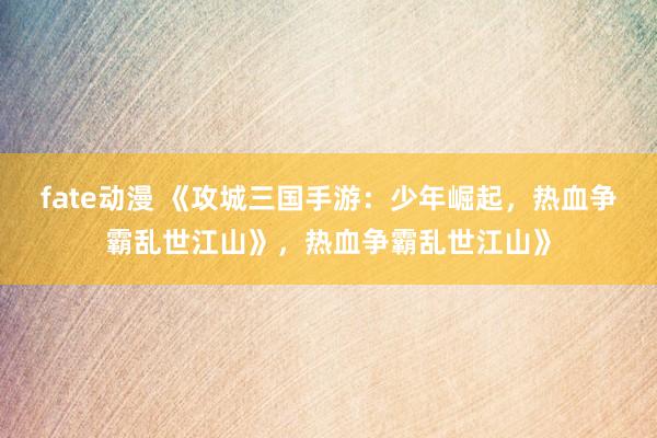 fate动漫 《攻城三国手游：少年崛起，热血争霸乱世江山》，热血争霸乱世江山》