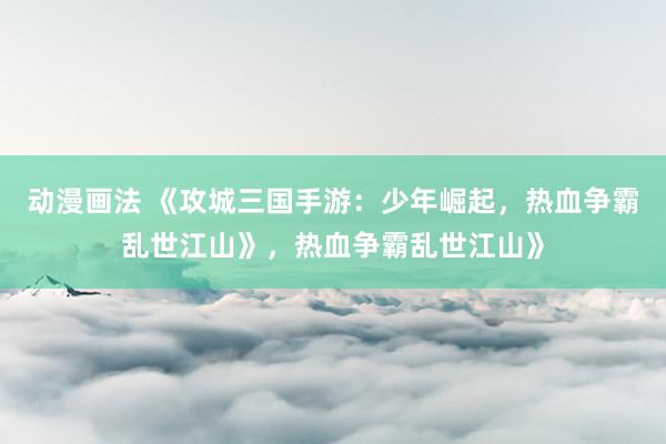 动漫画法 《攻城三国手游：少年崛起，热血争霸乱世江山》，热血争霸乱世江山》