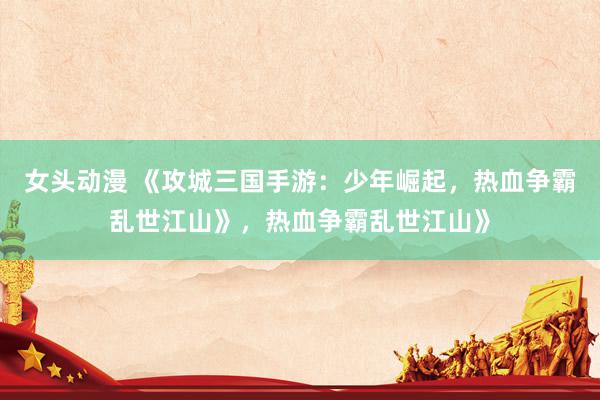 女头动漫 《攻城三国手游：少年崛起，热血争霸乱世江山》，热血争霸乱世江山》