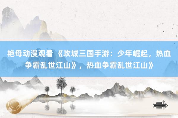 艳母动漫观看 《攻城三国手游：少年崛起，热血争霸乱世江山》，热血争霸乱世江山》