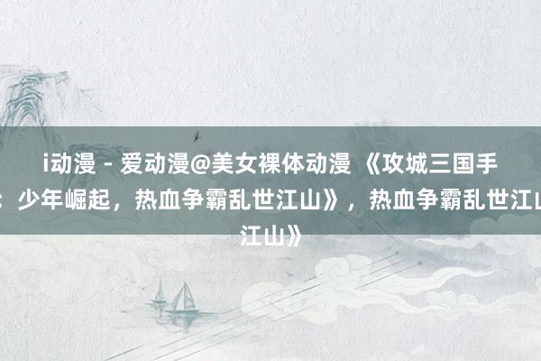 i动漫 - 爱动漫@美女裸体动漫 《攻城三国手游：少年崛起，热血争霸乱世江山》，热血争霸乱世江山》