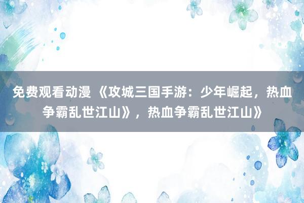 免费观看动漫 《攻城三国手游：少年崛起，热血争霸乱世江山》，热血争霸乱世江山》