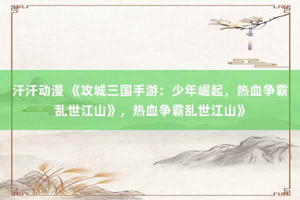 汗汗动漫 《攻城三国手游：少年崛起，热血争霸乱世江山》，热血争霸乱世江山》