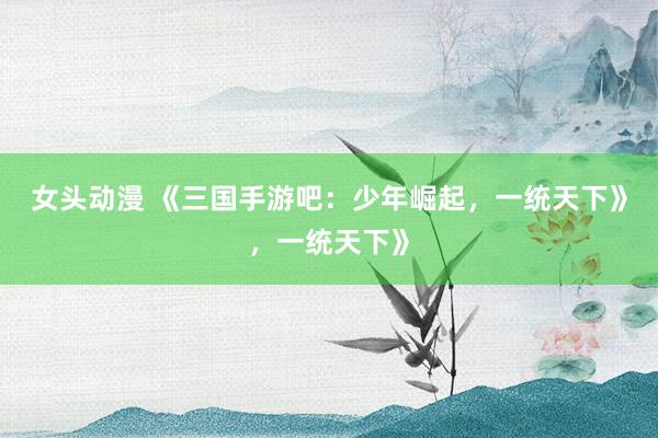 女头动漫 《三国手游吧：少年崛起，一统天下》，一统天下》