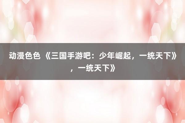 动漫色色 《三国手游吧：少年崛起，一统天下》，一统天下》