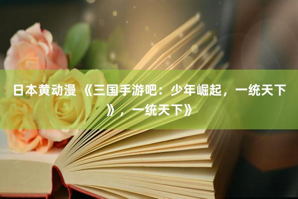 日本黄动漫 《三国手游吧：少年崛起，一统天下》，一统天下》