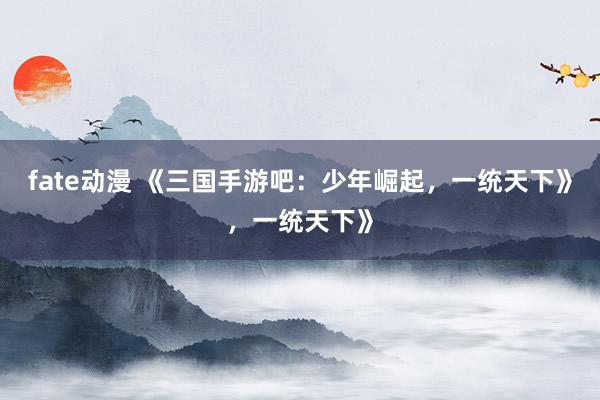 fate动漫 《三国手游吧：少年崛起，一统天下》，一统天下》