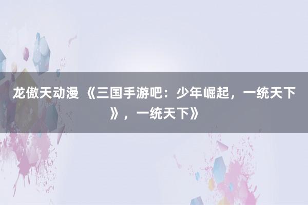龙傲天动漫 《三国手游吧：少年崛起，一统天下》，一统天下》
