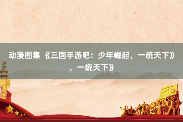 动漫图集 《三国手游吧：少年崛起，一统天下》，一统天下》